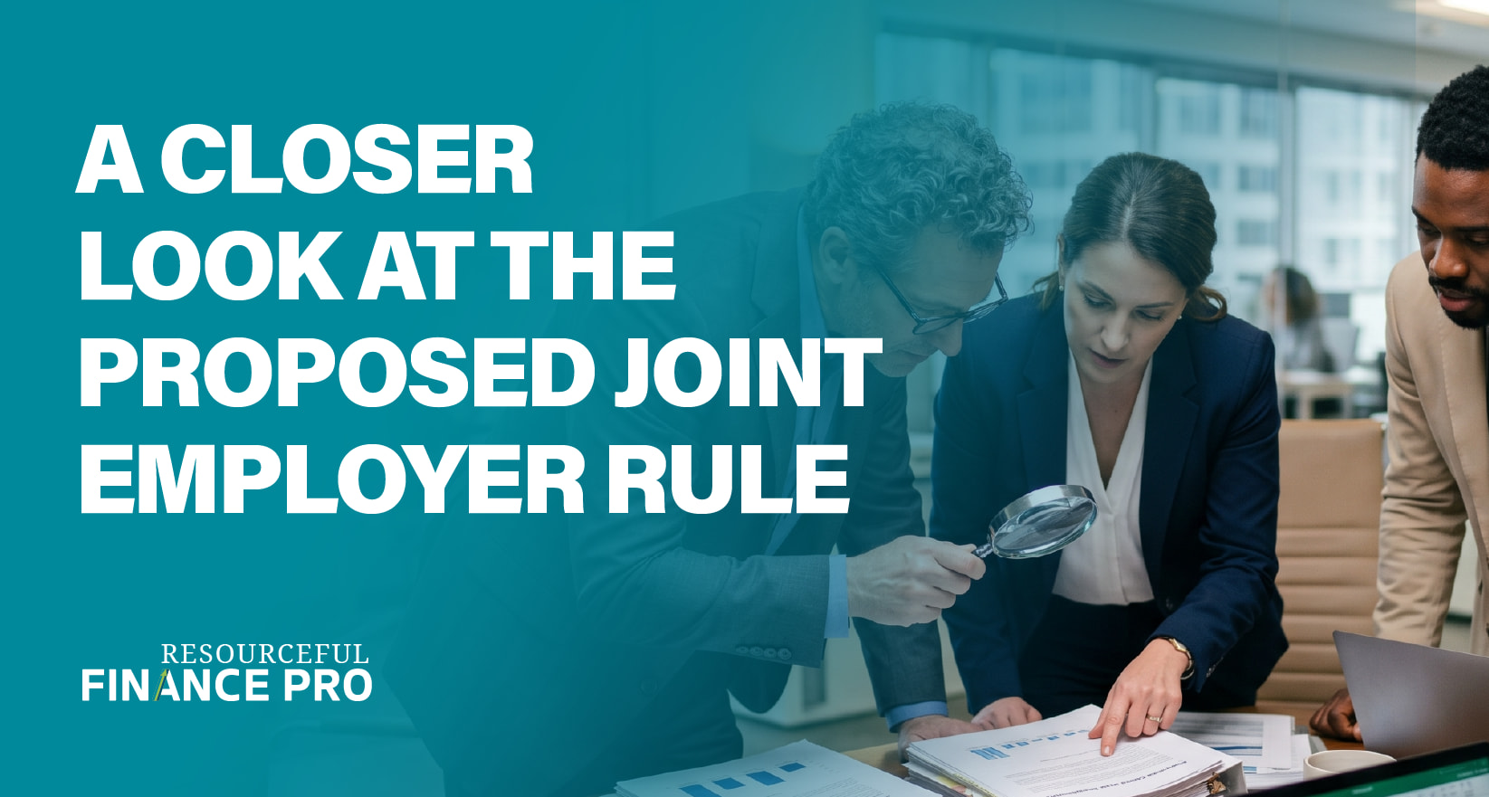 A Resourceful Finance Pro blog graphic with a teal gradient overlay titled "A CLOSER LOOK AT THE PROPOSED JOINT EMPLOYER RULE." The photograph depicts three focused professionals closely examining a stack of legal and financial documents. One individual uses a magnifying glass to scrutinize specific details, visually representing the intense due diligence and regulatory analysis required for organizations to understand and adapt to shifting joint-employer standards.